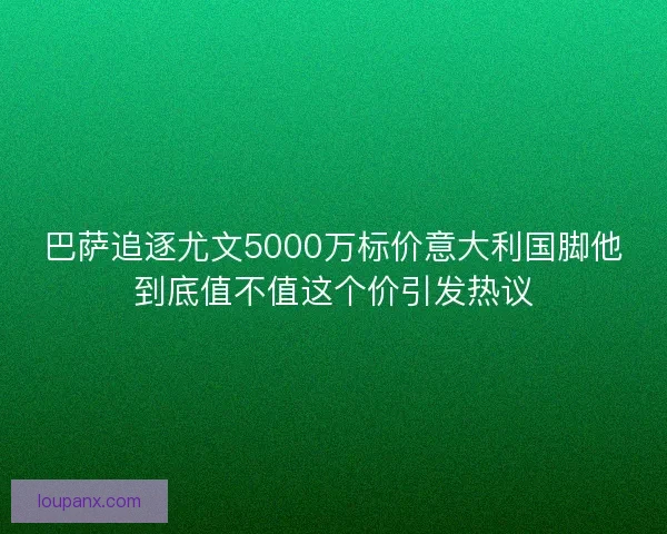 巴萨追逐尤文5000万标价意大利国脚他到底值不值这个价引发热议 巴萨追逐尤文5000万标价意大利国脚他到底值不值这个价引发热议