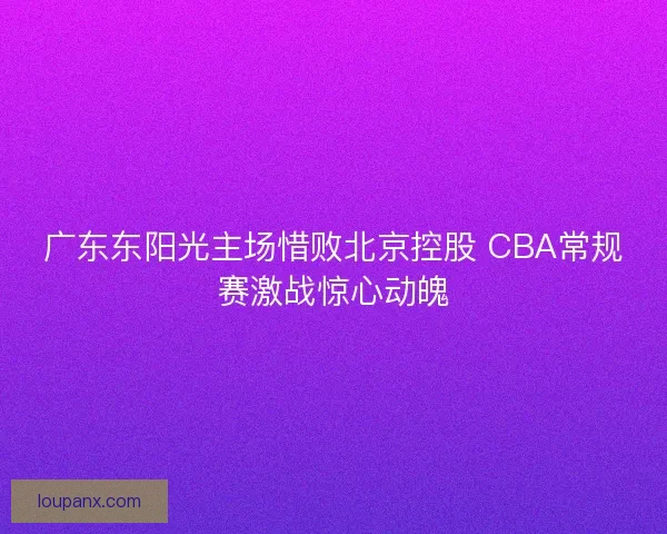 广东东阳光主场惜败北京控股 CBA常规赛激战惊心动魄 广东东阳光主场惜败北京控股 CBA常规赛激战惊心动魄