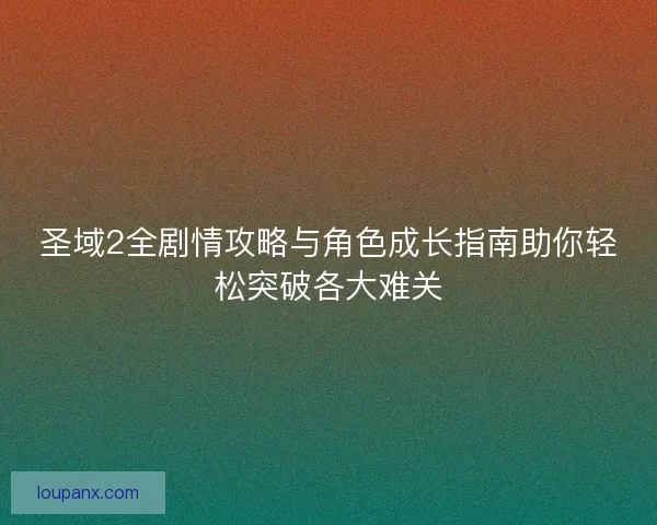 圣域2全剧情攻略与角色成长指南助你轻松突破各大难关