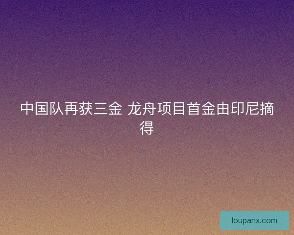 中国队再获三金 龙舟项目首金由印尼摘得 中国队再获三金 龙舟项目首金由印尼摘得